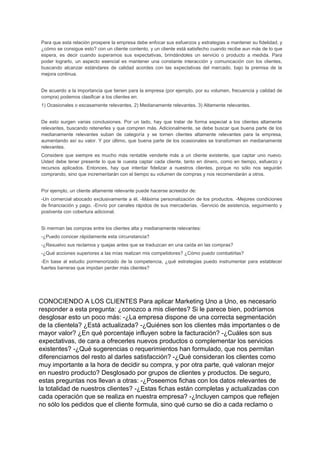 Para que esta relación prospere la empresa debe enfocar sus esfuerzos y estrategias a mantener su fidelidad, y
¿cómo se consigue esto? con un cliente contento, y un cliente está satisfecho cuando recibe aun más de lo que
espera, es decir cuando superamos sus expectativas, brindándoles un servicio o producto a medida. Para
poder lograrlo, un aspecto esencial es mantener una constante interacción y comunicación con los clientes,
buscando alcanzar estándares de calidad acordes con las expectativas del mercado, bajo la premisa de la
mejora continua.
De acuerdo a la importancia que tienen para la empresa (por ejemplo, por su volumen, frecuencia y calidad de
compra) podemos clasificar a los clientes en:
1) Ocasionales o escasamente relevantes. 2) Medianamente relevantes. 3) Altamente relevantes.
De esto surgen varias conclusiones. Por un lado, hay que tratar de forma especial a los clientes altamente
relevantes, buscando retenerles y que compren más. Adicionalmente, se debe buscar que buena parte de los
medianamente relevantes suban de categoría y se tornen clientes altamente relevantes para la empresa,
aumentando así su valor. Y por último, que buena parte de los ocasionales se transformen en medianamente
relevantes.
Considere que siempre es mucho más rentable venderle más a un cliente existente, que captar uno nuevo.
Usted debe tener presente lo que le cuesta captar cada cliente, tanto en dinero, como en tiempo, esfuerzo y
recursos aplicados. Entonces, hay que intentar fidelizar a nuestros clientes, porque no sólo nos seguirán
comprando, sino que incrementarán con el tiempo su volumen de compras y nos recomendarán a otros.
Por ejemplo, un cliente altamente relevante puede hacerse acreedor de:
-Un comercial abocado exclusivamente a él. -Máxima personalización de los productos. -Mejores condiciones
de financiación y pago. -Envío por canales rápidos de sus mercaderías. -Servicio de asistencia, seguimiento y
postventa con cobertura adicional.
Si merman las compras entre los clientes alta y medianamente relevantes:
-¿Puedo conocer rápidamente esta circunstancia?
-¿Resuelvo sus reclamos y quejas antes que se traduzcan en una caída en las compras?
-¿Qué acciones superiores a las mías realizan mis competidores? ¿Cómo puedo combatirlas?
-En base al estudio pormenorizado de la competencia, ¿qué estrategias puedo instrumentar para establecer
fuertes barreras que impidan perder más clientes?
CONOCIENDO A LOS CLIENTES Para aplicar Marketing Uno a Uno, es necesario
responder a esta pregunta: ¿conozco a mis clientes? Si le parece bien, podríamos
desglosar esto un poco más: -¿La empresa dispone de una correcta segmentación
de la clientela? ¿Está actualizada? -¿Quiénes son los clientes más importantes o de
mayor valor? ¿En qué porcentaje influyen sobre la facturación? -¿Cuáles son sus
expectativas, de cara a ofrecerles nuevos productos o complementar los servicios
existentes? -¿Qué sugerencias o requerimientos han formulado, que nos permitan
diferenciarnos del resto al darles satisfacción? -¿Qué consideran los clientes como
muy importante a la hora de decidir su compra, y por otra parte, qué valoran mejor
en nuestro producto? Desglosado por grupos de clientes y productos. De seguro,
estas preguntas nos llevan a otras: -¿Poseemos fichas con los datos relevantes de
la totalidad de nuestros clientes? -¿Estas fichas están completas y actualizadas con
cada operación que se realiza en nuestra empresa? -¿Incluyen campos que reflejen
no sólo los pedidos que el cliente formula, sino qué curso se dio a cada reclamo o
 