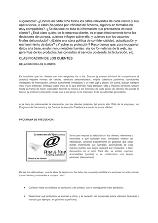 sugerencia? -¿Consta en cada ficha todos los datos relevantes de cada cliente y sus
operaciones, o están dispersos por infinidad de ficheros, algunos en formatos no
muy compatibles? -¿Se dispone de toda la información que precisamos de cada
cliente? ¿Está claro quién, de la empresa-cliente, es el que efectivamente toma las
decisiones de compra, quiénes influyen sobre ella, y quiénes son los usuarios
finales del producto? -¿Existe una clara política de confidencialidad, actualización y
mantenimiento de datos? ¿Y sobre su protección? Recordemos que, para incorporar
datos a la base, existen innumerables fuentes: vía los formularios de la web, las
garantías de los productos, las consultas al servicio postventa, la facturación, etc.
CLASIFICACION DE LOS CLIENTES
RELACIÓN CON LOS CLIENTES
Es indudable que los clientes son más exigentes día a día. Buscan (y existen infinidad de competidores al
acecho) mejores normas de calidad, servicios personalizados, amplia cobertura postventa, condiciones
ventajosas de financiación, ofertas sumamente ventajosas y un trato ágil y afable. En suma, buscan siempre
más. Pues entonces, entregue usted más de lo que promete. Más atención. Más y mejores servicios. Mejore
hasta su forma de hacer publicidad. Oriente la misma a los intereses de cada grupo de clientes. No pierda el
tiempo (y el dinero) ofreciendo cosas que a ese grupo no le interesan. Evite la publicidad generalista.
A la hora de instrumentar la interacción con los clientes (además del propio sitio Web de la empresa), un
Programa de Frecuencia y los Centros de Atención Telefónica le serán de suma utilidad.
PROGRAMA DE FRECUENCIA
Sirve para mejorar su relación con los clientes, retenerles y
motivarles a que compren más. Verdadero método de
fidelización, consiste básicamente en propiciar que cada
cliente incremente sus compras, acumulando de esta
manera puntos que luego canjeará por productos, o bien
descuentos en el acto. Para ello, se emiten cupones
acumulables (puntos) o se confecciona una tarjeta
personal. (descuentos)
De las dos alternativas, una de ellas (la tarjeta con los datos del usuario) posibilita a la empresa no sólo premiar
a sus clientes y motivarles a comprar, sino:
• Conocer mejor sus hábitos de consumo y de compra, con el consiguiente valor predictivo.
• Determinar qué productos se asocian a otros, y la variación de tendencias sobre volúmen facturado y
marcas (por ejemplo, en grandes superficies)
 
