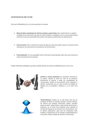 ESTRATEGIAS DE ONE TO ONE
Para que el Marketing Uno a Uno se pueda dar se necesita:
• Base de datos actualizada de clientes actuales y potenciales. Esto significa tener un registro
confiable con la información de cada uno de los clientes y candidatos, con lo cual se puede ofrecer
productos y servicios especiales de acuerdo a los gustos y preferencias de cada persona.
• Comunicación. Para ir llenando las bases de datos de cada consumidor, para lo cual cobra mucha
importancia los instrumentos de recolección de la información.
• Personalización. Es muy agradable recibir información personalizada, pues hace que el cliente se
sienta importante para la empresa.
Existen diferentes estrategias que hacen posible reforzar el concepto de Marketing Uno a Uno y son:
Internet y correo electrónico La revolución industrial en
su época, cambió el estilo de vida de la sociedad,
actualmente el internet y todas sus posibilidades de
comunicación, facilita la comunicación entre empresas y
clientes, fomentando que en solo minutos se entable un
diálogo con un prospecto a distancia, y a un costo muy
bajo.
Telemarketing El empleo de un call center para que se
encargue de llamar a nuestros actuales o futuros clientes,
de manera que obtenga información valiosa, actualice
bases de datos, aclare dudas y haga ofertas de servicios y
productos, es un arma muy poderosa para mantener el
nombre del negocio en la mente de los consumidores. Con
la debida capacitación para que los empleados sean
amables y respetuosos con los clientes, el telemarketing es
una opción, barata y rápida de atención e información.
 