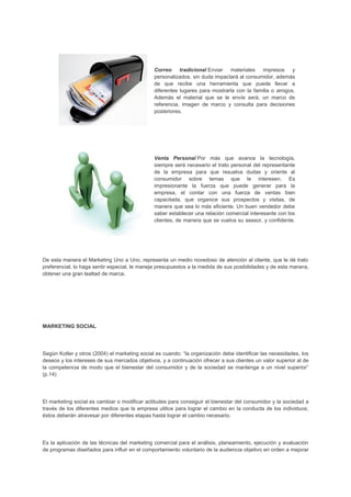 Correo tradicional Enviar materiales impresos y
personalizados, sin duda impactará al consumidor, además
de que recibe una herramienta que puede llevar a
diferentes lugares para mostrarla con la familia o amigos.
Además el material que se le envíe será, un marco de
referencia, imagen de marco y consulta para decisiones
posteriores.
Venta Personal Por más que avance la tecnología,
siempre será necesario el trato personal del representante
de la empresa para que resuelva dudas y oriente al
consumidor sobre temas que le interesen. Es
impresionante la fuerza que puede generar para la
empresa, el contar con una fuerza de ventas bien
capacitada, que organice sus prospectos y visitas, de
manera que sea lo más eficiente. Un buen vendedor debe
saber establecer una relación comercial interesante con los
clientes, de manera que se vuelva su asesor, y confidente.
De esta manera el Marketing Uno a Uno, representa un medio novedoso de atención al cliente, que le dé trato
preferencial, lo haga sentir especial, le maneje presupuestos a la medida de sus posibilidades y de esta manera,
obtener una gran lealtad de marca.
MARKETING SOCIAL
Según Kotler y otros (2004) el marketing social es cuando: “la organización debe identificar las necesidades, los
deseos y los intereses de sus mercados objetivos, y a continuación ofrecer a sus clientes un valor superior al de
la competencia de modo que el bienestar del consumidor y de la sociedad se mantenga a un nivel superior”
(p.14)
El marketing social es cambiar o modificar actitudes para conseguir el bienestar del consumidor y la sociedad a
través de los diferentes medios que la empresa utilice para lograr el cambio en la conducta de los individuos;
éstos deberán atravesar por diferentes etapas hasta lograr el cambio necesario.
Es la aplicación de las técnicas del marketing comercial para el análisis, planeamiento, ejecución y evaluación
de programas diseñados para influir en el comportamiento voluntario de la audiencia objetivo en orden a mejorar
 