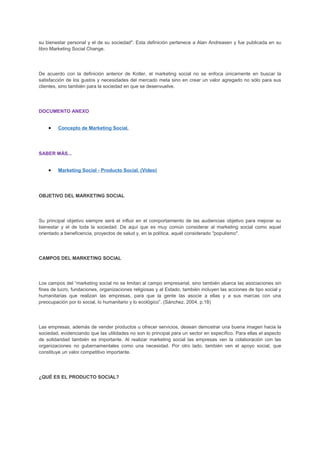 su bienestar personal y el de su sociedad". Esta definición pertenece a Alan Andreasen y fue publicada en su
libro Marketing Social Change.
De acuerdo con la definición anterior de Kotler, el marketing social no se enfoca únicamente en buscar la
satisfacción de los gustos y necesidades del mercado meta sino en crear un valor agregado no sólo para sus
clientes, sino también para la sociedad en que se desenvuelve.
DOCUMENTO ANEXO
• Concepto de Marketing Social.
SABER MÁS...
• Marketing Social - Producto Social. (Video)
OBJETIVO DEL MARKETING SOCIAL
Su principal objetivo siempre será el influir en el comportamiento de las audiencias objetivo para mejorar su
bienestar y el de toda la sociedad. De aquí que es muy común considerar al marketing social como aquel
orientado a beneficencia, proyectos de salud y, en la política, aquél considerado "populismo".
CAMPOS DEL MARKETING SOCIAL
Los campos del “marketing social no se limitan al campo empresarial, sino también abarca las asociaciones sin
fines de lucro, fundaciones, organizaciones religiosas y al Estado, también incluyen las acciones de tipo social y
humanitarias que realizan las empresas, para que la gente las asocie a ellas y a sus marcas con una
preocupación por lo social, lo humanitario y lo ecológico”. (Sánchez, 2004, p.18)
Las empresas, además de vender productos u ofrecer servicios, desean demostrar una buena imagen hacia la
sociedad, evidenciando que las utilidades no son lo principal para un sector en específico. Para ellas el aspecto
de solidaridad también es importante. Al realizar marketing social las empresas ven la colaboración con las
organizaciones no gubernamentales como una necesidad. Por otro lado, también ven el apoyo social, que
constituye un valor competitivo importante.
¿QUÉ ES EL PRODUCTO SOCIAL?
 