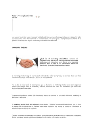 Tema 1: Conceptualización
básica.
Las nuevas tendencias hacen necesaria la introducción de nuevos métodos y prácticas gerenciales. En todos
los casos vemos como el conocimiento se hace necesario para poder guiar a la empresa desde el timón de la
gerencia hacia un puerto seguro. Veamos algunas de las más relevantes:
MARKETING DIRECTO
¿Qué es el marketing directo? Este consiste en
comunicaciones directas con los consumidores individuales
cuidadosamente escogidos para obtener una respuesta
inmediata. Aquí, se habla de una comunicación directa con
los clientes, a menudo interactuando uno a uno.
El marketing directo recoge la esencia de la interactividad entre la empresa y los clientes, dado que utiliza
herramientas como el correo directo e, incluso, el uso de Internet.
Hoy en día, la mayor parte de las empresas que se dedican a un marketing directo, lo ven como algo más
amplio que la simple venta de productos y servicios, sino más bien como una herramienta que interactúa a
largo plazo forjando relaciones.
De éste modo podemos señalar que el marketing directo se convierte en lo que hoy llamamos, marketing de
relaciones o relacional.
El marketing directo tiene dos objetivos: ganar clientes y fomentar la fidelidad de los mismos. Por su parte,
el objetivo de la fidelidad de los clientes puede estar dirigido a que repitan la compra o a mantener la
adquisición permanente de un producto.
También aquellas organizaciones cuyo objetivo primordial no es la venta de productos, desarrollan el marketing
directo: para ganar socios, patrocinadores y para la información, y formación de opinión.
 