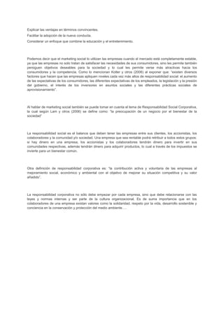 Explicar las ventajas en términos convincentes.
Facilitar la adopción de la nueva conducta.
Considerar un enfoque que combine la educación y el entretenimiento.
Podemos decir que el marketing social lo utilizan las empresas cuando el mercado está completamente estable,
ya que las empresas no solo tratan de satisfacer las necesidades de sus consumidores, sino les permite también
persiguen objetivos deseables para la sociedad y lo cual les permite verse más atractivas hacia los
consumidores y la competencia. Como lo mencionan Kotler y otros (2006) al exponer que: “existen diversos
factores que hacen que las empresas apliquen niveles cada vez más altos de responsabilidad social: el aumento
de las expectativas de los consumidores, las diferentes expectativas de los empleados, la legislación y la presión
del gobierno, el interés de los inversores en asuntos sociales y las diferentes prácticas sociales de
aprovisionamiento”.
Al hablar de marketing social también se puede tomar en cuenta el tema de Responsabilidad Social Corporativa,
la cual según Lam y otros (2006) se define como: “la preocupación de un negocio por el bienestar de la
sociedad”
La responsabilidad social es el balance que deben tener las empresas entre sus clientes, los accionistas, los
colaboradores y la comunidad y/o sociedad. Una empresa que sea rentable podrá retribuir a todos estos grupos:
si hay dinero en una empresa, los accionistas y los colaboradores tendrán dinero para invertir en sus
comunidades respectivas, además tendrán dinero para adquirir productos, lo cual a través de los impuestos se
invierte para un bienestar común.
Otra definición de responsabilidad corporativa es: “la contribución activa y voluntaria de las empresas al
mejoramiento social, económico y ambiental con el objetivo de mejorar su situación competitiva y su valor
añadido”.
La responsabilidad corporativa no sólo debe empezar por cada empresa, sino que debe relacionarse con las
leyes y normas internas y ser parte de la cultura organizacional. Es de suma importancia que en los
colaboradores de una empresa existan valores como la solidaridad, respeto por la vida, desarrollo sostenible y
conciencia en la conservación y protección del medio ambiente….
 