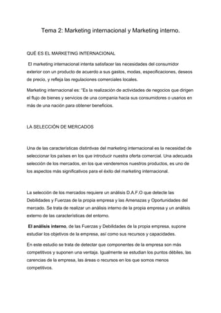 Tema 2: Marketing internacional y Marketing interno.
QUÉ ES EL MARKETING INTERNACIONAL
El marketing internacional intenta satisfacer las necesidades del consumidor
exterior con un producto de acuerdo a sus gastos, modas, especificaciones, deseos
de precio, y refleja las regulaciones comerciales locales.
Marketing internacional es: “Es la realización de actividades de negocios que dirigen
el flujo de bienes y servicios de una compania hacia sus consumidores o usarios en
más de una nación para obtener beneficios.
LA SELECCIÓN DE MERCADOS
Una de las características distintivas del marketing internacional es la necesidad de
seleccionar los países en los que introducir nuestra oferta comercial. Una adecuada
selección de los mercados, en los que venderemos nuestros productos, es uno de
los aspectos más significativos para el éxito del marketing internacional.
La selección de los mercados requiere un análisis D.A.F.O que detecte las
Debilidades y Fuerzas de la propia empresa y las Amenazas y Oportunidades del
mercado. Se trata de realizar un análisis interno de la propia empresa y un análisis
externo de las características del entorno.
El análisis interno, de las Fuerzas y Debilidades de la propia empresa, supone
estudiar los objetivos de la empresa, así como sus recursos y capacidades.
En este estudio se trata de detectar que componentes de la empresa son más
competitivos y suponen una ventaja. Igualmente se estudian los puntos débiles, las
carencias de la empresa, las áreas o recursos en los que somos menos
competitivos.
 