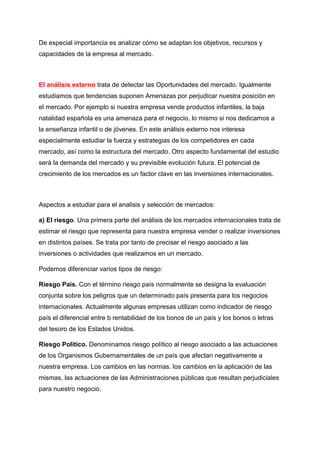 De especial importancia es analizar cómo se adaptan los objetivos, recursos y
capacidades de la empresa al mercado.
El análisis externo trata de detectar las Oportunidades del mercado. Igualmente
estudiamos que tendencias suponen Amenazas por perjudicar nuestra posición en
el mercado. Por ejemplo si nuestra empresa vende productos infantiles, la baja
natalidad española es una amenaza para el negocio, lo mismo si nos dedicamos a
la enseñanza infantil o de jóvenes. En este análisis externo nos interesa
especialmente estudiar la fuerza y estrategias de los competidores en cada
mercado, así como la estructura del mercado. Otro aspecto fundamental del estudio
será la demanda del mercado y su previsible evolución futura. El potencial de
crecimiento de los mercados es un factor clave en las inversiones internacionales.
Aspectos a estudiar para el analisis y selección de mercados:
a) El riesgo. Una primera parte del análisis de los mercados internacionales trata de
estimar el riesgo que representa para nuestra empresa vender o realizar inversiones
en distintos países. Se trata por tanto de precisar el riesgo asociado a las
inversiones o actividades que realizamos en un mercado.
Podemos diferenciar varios tipos de riesgo:
Riesgo País. Con el término riesgo país normalmente se designa la evaluación
conjunta sobre los peligros que un determinado país presenta para los negocios
internacionales. Actualmente algunas empresas utilizan como indicador de riesgo
país el diferencial entre b rentabilidad de los bonos de un país y los bonos o letras
del tesoro de los Estados Unidos.
Riesgo Político. Denominamos riesgo político al riesgo asociado a las actuaciones
de los Organismos Gubernamentales de un país que afectan negativamente a
nuestra empresa. Los cambios en las normas. los cambios en la aplicación de las
mismas, las actuaciones de las Administraciones públicas que resultan perjudiciales
para nuestro negocio.
 