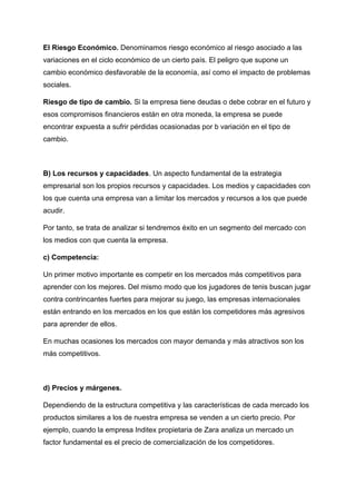 El Riesgo Económico. Denominamos riesgo económico al riesgo asociado a las
variaciones en el ciclo económico de un cierto país. El peligro que supone un
cambio económico desfavorable de la economía, así como el impacto de problemas
sociales.
Riesgo de tipo de cambio. Si la empresa tiene deudas o debe cobrar en el futuro y
esos compromisos financieros están en otra moneda, la empresa se puede
encontrar expuesta a sufrir pérdidas ocasionadas por b variación en el tipo de
cambio.
B) Los recursos y capacidades. Un aspecto fundamental de la estrategia
empresarial son los propios recursos y capacidades. Los medios y capacidades con
los que cuenta una empresa van a limitar los mercados y recursos a los que puede
acudir.
Por tanto, se trata de analizar si tendremos éxito en un segmento del mercado con
los medios con que cuenta la empresa.
c) Competencia:
Un primer motivo importante es competir en los mercados más competitivos para
aprender con los mejores. Del mismo modo que los jugadores de tenis buscan jugar
contra contrincantes fuertes para mejorar su juego, las empresas internacionales
están entrando en los mercados en los que están los competidores más agresivos
para aprender de ellos.
En muchas ocasiones los mercados con mayor demanda y más atractivos son los
más competitivos.
d) Precios y márgenes.
Dependiendo de la estructura competitiva y las características de cada mercado los
productos similares a los de nuestra empresa se venden a un cierto precio. Por
ejemplo, cuando la empresa Inditex propietaria de Zara analiza un mercado un
factor fundamental es el precio de comercialización de los competidores.
 