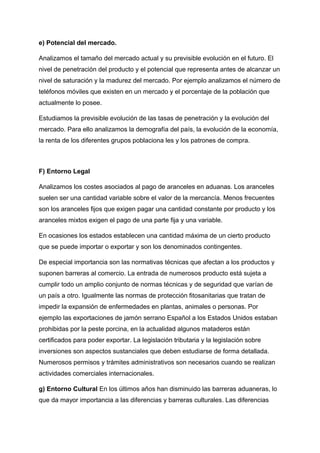 e) Potencial del mercado.
Analizamos el tamaño del mercado actual y su previsible evolución en el futuro. El
nivel de penetración del producto y el potencial que representa antes de alcanzar un
nivel de saturación y la madurez del mercado. Por ejemplo analizamos el número de
teléfonos móviles que existen en un mercado y el porcentaje de la población que
actualmente lo posee.
Estudiamos la previsible evolución de las tasas de penetración y la evolución del
mercado. Para ello analizamos la demografía del país, la evolución de la economía,
la renta de los diferentes grupos poblaciona les y los patrones de compra.
F) Entorno Legal
Analizamos los costes asociados al pago de aranceles en aduanas. Los aranceles
suelen ser una cantidad variable sobre el valor de la mercancía. Menos frecuentes
son los aranceles fijos que exigen pagar una cantidad constante por producto y los
aranceles mixtos exigen el pago de una parte fija y una variable.
En ocasiones los estados establecen una cantidad máxima de un cierto producto
que se puede importar o exportar y son los denominados contingentes.
De especial importancia son las normativas técnicas que afectan a los productos y
suponen barreras al comercio. La entrada de numerosos producto está sujeta a
cumplir todo un amplio conjunto de normas técnicas y de seguridad que varían de
un país a otro. Igualmente las normas de protección fitosanitarias que tratan de
impedir la expansión de enfermedades en plantas, animales o personas. Por
ejemplo las exportaciones de jamón serrano Español a los Estados Unidos estaban
prohibidas por la peste porcina, en la actualidad algunos mataderos están
certificados para poder exportar. La legislación tributaria y la legislación sobre
inversiones son aspectos sustanciales que deben estudiarse de forma detallada.
Numerosos permisos y trámites administrativos son necesarios cuando se realizan
actividades comerciales internacionales.
g) Entorno Cultural En los últimos años han disminuido las barreras aduaneras, lo
que da mayor importancia a las diferencias y barreras culturales. Las diferencias
 