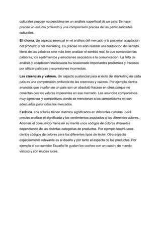 culturales pueden no percibirse en un análisis superficial de un país. Se hace
preciso un estudio profundo y una comprensión precisa de las particularidades
culturales.
El idioma. Un aspecto esencial en el análisis del mercado y la posterior adaptación
del producto y del marketing. Es preciso no sólo realizar una traducción del sentido
literal de las palabras sino más bien analizar el sentido real, lo que comunican las
palabras, los sentimientos y emociones asociados a la comunicación. La falta de
análisis y adaptación inadecuada ha ocasionado importantes problemas y fracasos
por utilizar palabras o expresiones incorrectas.
Las creencias y valores. Un aspecto sustancial para el éxito del marketing en cada
país es una comprensión profunda de las creencias y valores. Por ejemplo ciertos
anuncios que triunfan en un país son un absoluto fracaso en otros porque no
conectan con los valores imperantes en ese mercado. Los anuncios comparativos
muy agresivos y competitivos donde se mencionan a los competidores no son
adecuados para todos los mercados.
Estética. Los colores tienen distintos significados en diferentes culturas. Será
preciso analizar el significado y los sentimientos asociados a los diferentes colores.
Además el consumidor tiene en su mente unos códigos de colores diferentes
dependiendo de las distintas categorías de productos. Por ejemplo tendrá unos
ciertos códigos de colores para los diferentes tipos de leche. Otro aspecto
especialmente relevante es el diseño y por tanto el aspecto de los productos. Por
ejemplo al consumidor Español le gustan los coches con un cuadro de mando
vistoso y con mudes luces.
 