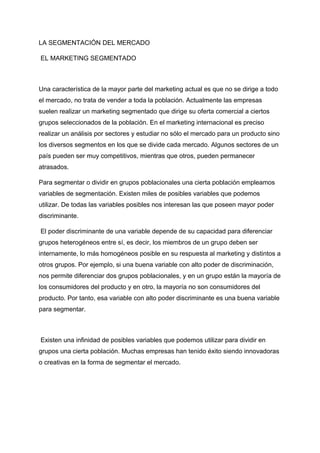 LA SEGMENTACIÓN DEL MERCADO
EL MARKETING SEGMENTADO
Una característica de la mayor parte del marketing actual es que no se dirige a todo
el mercado, no trata de vender a toda la población. Actualmente las empresas
suelen realizar un marketing segmentado que dirige su oferta comercial a ciertos
grupos seleccionados de la población. En el marketing internacional es preciso
realizar un análisis por sectores y estudiar no sólo el mercado para un producto sino
los diversos segmentos en los que se divide cada mercado. Algunos sectores de un
país pueden ser muy competitivos, mientras que otros, pueden permanecer
atrasados.
Para segmentar o dividir en grupos poblacionales una cierta población empleamos
variables de segmentación. Existen miles de posibles variables que podemos
utilizar. De todas las variables posibles nos interesan las que poseen mayor poder
discriminante.
El poder discriminante de una variable depende de su capacidad para diferenciar
grupos heterogéneos entre sí, es decir, los miembros de un grupo deben ser
internamente, lo más homogéneos posible en su respuesta al marketing y distintos a
otros grupos. Por ejemplo, si una buena variable con alto poder de discriminación,
nos permite diferenciar dos grupos poblacionales, y en un grupo están la mayoría de
los consumidores del producto y en otro, la mayoría no son consumidores del
producto. Por tanto, esa variable con alto poder discriminante es una buena variable
para segmentar.
Existen una infinidad de posibles variables que podemos utilizar para dividir en
grupos una cierta población. Muchas empresas han tenido éxito siendo innovadoras
o creativas en la forma de segmentar el mercado.
 
