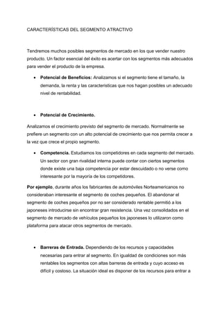 CARACTERÍSTICAS DEL SEGMENTO ATRACTIVO
Tendremos muchos posibles segmentos de mercado en los que vender nuestro
producto. Un factor esencial del éxito es acertar con los segmentos más adecuados
para vender el producto de la empresa.
• Potencial de Beneficios: Analizamos si el segmento tiene el tamaño, la
demanda, la renta y las caracteristicas que nos hagan posibles un adecuado
nivel de rentabilidad.
• Potencial de Crecimiento.
Analizamos el crecimiento previsto del segmento de mercado. Normalmente se
prefiere un segmento con un alto potencial de crecimiento que nos permita crecer a
la vez que crece el propio segmento.
• Competencia. Estudiamos los competidores en cada segmento del mercado.
Un sector con gran rivalidad interna puede contar con ciertos segmentos
donde existe una baja competencia por estar descuidado o no verse como
interesante por la mayoría de los competidores.
Por ejemplo, durante años los fabricantes de automóviles Norteamericanos no
consideraban interesante el segmento de coches pequeños. El abandonar el
segmento de coches pequeños por no ser considerado rentable permitió a los
japoneses introducirse sin encontrar gran resistencia. Una vez consolidados en el
segmento de mercado de vehículos pequeños los japoneses lo utilizaron como
plataforma para atacar otros segmentos de mercado.
• Barreras de Entrada. Dependiendo de los recursos y capacidades
necesarias para entrar al segmento. En igualdad de condiciones son más
rentables los segmentos con altas barreras de entrada y cuyo acceso es
difícil y costoso. La situación ideal es disponer de los recursos para entrar a
 