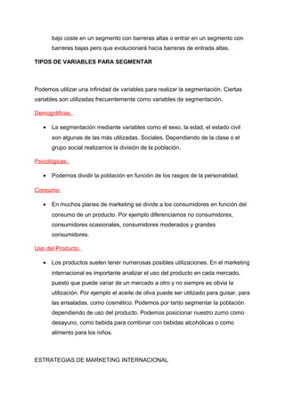 bajo coste en un segmento con barreras altas o entrar en un segmento con
barreras bajas pero que evolucionará hacia barreras de entrada altas.
TIPOS DE VARIABLES PARA SEGMENTAR
Podemos utilizar una infinidad de variables para realizar la segmentación. Ciertas
variables son utilizadas frecuentemente como variables de segmentación.
Demográficas.
• La segmentación mediante variables como el sexo, la edad, el estado civil
son algunas de las más utilizadas. Sociales. Dependiendo de la clase o el
grupo social realizamos la división de la población.
Psicológicas.
• Podernos dividir la población en función de los rasgos de la personalidad.
Consumo
• En muchos planes de marketing se divide a los consumidores en función del
consumo de un producto. Por ejemplo diferenciamos no consumidores,
consumidores ocasionales, consumidores moderados y grandes
consumidores.
Uso del Producto.
• Los productos suelen tener numerosas posibles utilizaciones. En el marketing
internacional es importante analizar el uso del producto en cada mercado,
puesto que puede variar de un mercado a otro y no siempre es obvia la
utilización. Por ejemplo el aceite de oliva puede ser utilizado para guisar, para
las ensaladas, como cosmético. Podemos por tanto segmentar la población
dependiendo de uso del producto. Podemos posicionar nuestro zumo como
desayuno, como bebida para combinar con bebidas alcohólicas o como
alimento para los niños.
ESTRATEGIAS DE MARKETING INTERNACIONAL
 