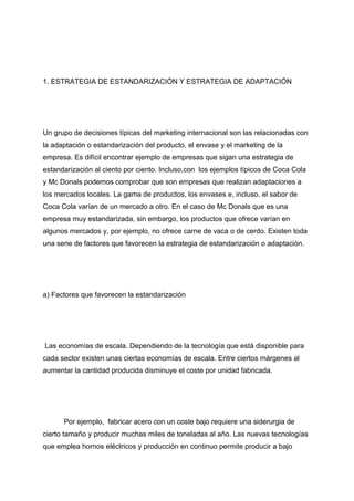 1. ESTRATEGIA DE ESTANDARIZACIÓN Y ESTRATEGIA DE ADAPTACIÓN
Un grupo de decisiones típicas del marketing internacional son las relacionadas con
la adaptación o estandarización del producto, el envase y el marketing de la
empresa. Es difícil encontrar ejemplo de empresas que sigan una estrategia de
estandarización al ciento por ciento. Incluso,con los ejemplos típicos de Coca Cola
y Mc Donals podemos comprobar que son empresas que realizan adaptaciones a
los mercados locales. La gama de productos, los envases e, incluso, el sabor de
Coca Cola varían de un mercado a otro. En el caso de Mc Donals que es una
empresa muy estandarizada, sin embargo, los productos que ofrece varían en
algunos mercados y, por ejemplo, no ofrece carne de vaca o de cerdo. Existen toda
una serie de factores que favorecen la estrategia de estandarización o adaptación.
a) Factores que favorecen la estandarización
Las economías de escala. Dependiendo de la tecnología que está disponible para
cada sector existen unas ciertas economías de escala. Entre ciertos márgenes al
aumentar la cantidad producida disminuye el coste por unidad fabricada.
Por ejemplo, fabricar acero con un coste bajo requiere una siderurgia de
cierto tamaño y producir muchas miles de toneladas al año. Las nuevas tecnologías
que emplea hornos eléctricos y producción en continuo permite producir a bajo
 