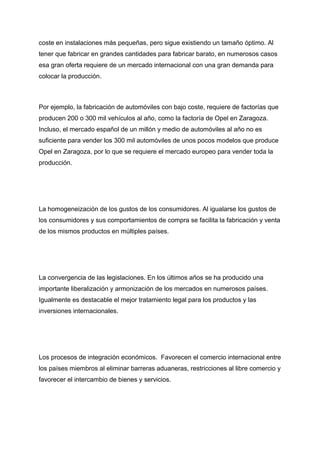 coste en instalaciones más pequeñas, pero sigue existiendo un tamaño óptimo. Al
tener que fabricar en grandes cantidades para fabricar barato, en numerosos casos
esa gran oferta requiere de un mercado internacional con una gran demanda para
colocar la producción.
Por ejemplo, la fabricación de automóviles con bajo coste, requiere de factorías que
producen 200 o 300 mil vehículos al año, como la factoría de Opel en Zaragoza.
Incluso, el mercado español de un millón y medio de automóviles al año no es
suficiente para vender los 300 mil automóviles de unos pocos modelos que produce
Opel en Zaragoza, por lo que se requiere el mercado europeo para vender toda la
producción.
La homogeneización de los gustos de los consumidores. Al igualarse los gustos de
los consumidores y sus comportamientos de compra se facilita la fabricación y venta
de los mismos productos en múltiples países.
La convergencia de las legislaciones. En los últimos años se ha producido una
importante liberalización y armonización de los mercados en numerosos países.
Igualmente es destacable el mejor tratamiento legal para los productos y las
inversiones internacionales.
Los procesos de integración económicos. Favorecen el comercio internacional entre
los países miembros al eliminar barreras aduaneras, restricciones al libre comercio y
favorecer el intercambio de bienes y servicios.
 