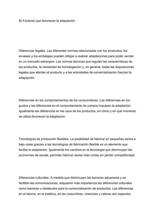 B) Factores que favorecen la adaptación
Diferencias legales. Las diferentes normas relacionadas con los productos, los
envases y los embalajes pueden obligar a realizar adaptaciones para poder vender
en un mercado extranjero. Las normas técnicas que regulan las características de
los productos, la necesidad de homologación y, en general, todas las disposiciones
legales que afectan al producto y a las actividades de comercialización fuerzan la
adaptación.
Diferencias en los comportamientos de los consumidores. Las diferencias en los
gustos y las diferencias en el comportamiento de compra impulsan la adaptación.
Igualmente las diferencias en los usos de los productos, en cómo y en qué momento
se utiliza favorecen la adaptación.
Tecnologías de producción flexibles. La posibilidad de fabricar en pequeñas series a
bajo coste gracias a las tecnologías de fabricación flexible es un elemento que
facilita la adaptación. Igualmente los cambios en la tecnología que disminuyen las
economías de escala, permiten fabricar series más cortas sin perder competitividad.
Diferencias culturales. A medida que disminuyen las barreras aduaneras y se
facilitan las comunicaciones, adquieren más importancia las diferencias culturales
como barreras u obstáculos para la comercialización de productos. Las diferencias
en el idioma, en la estética, en las costumbres, creencias y valores son aspectos
 
