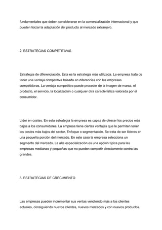 fundamentales que deben considerarse en la comercialización internacional y que
pueden forzar la adaptación del producto al mercado extranjero.
2. ESTRATEGIAS COMPETITIVAS
Estrategia de diferenciación. Esta es la estrategia más utilizada. La empresa trata de
tener una ventaja competitiva basada en diferencias con las empresas
competidoras. La ventaja competitiva puede proceder de la imagen de marca, el
producto, el servicio, la localización o cualquier otra característica valorada por el
consumidor.
Líder en costes. En esta estrategia la empresa es capaz de ofrecer los precios más
bajos a los consumidores. La empresa tiene ciertas ventajas que le permiten tener
los costes más bajos del sector. Enfoque o segmentación. Se trata de ser líderes en
una pequeña porción del mercado. En este caso la empresa selecciona un
segmento del mercado. La alta especialización es una opción típica para las
empresas medianas y pequeñas que no pueden competir directamente contra las
grandes.
3. ESTRATEGIAS DE CRECIMIENTO
Las empresas pueden incrementar sus ventas vendiendo más a los clientes
actuales, consiguiendo nuevos clientes, nuevos mercados y con nuevos productos.
 