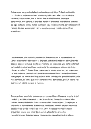 Actualmente se recomienda la diversificación concéntrica. En la diversificación
concéntrica la empresa entra en nuevos negocios, pero relacionados con sus
recursos y capacidades, con el núcleo de sus conocimientos y ventajas
competitivas. Por ejemplo, la empresa Inditex se diversifica en diferentes cadenas
de ropa cada una con su marca, su imagen y su posicionamiento, pero alrededor del
negocio de ropa que conocen y en el que disponen de ventajas competitivas
sostenibles.
Crecimiento en profundidad o penetración de mercado: es el incremento de las
ventas a los clientes actuales de la empresa. Está demostrado que es mucho más
costoso obtener un nuevo cliente que retener a los existentes. Una parte sustancial
del marketing actual se dirige a incrementar los ingresos que obtenemos de los
clientes actuales. El desarrollo de programas de ventas cruzadas y los programas
de fidelización de clientes tratan de incrementar las ventas a los clientes actuales.
Por ejemplo, los bancos envían publicidad a sus clientes para que contraten muchos
más servicios, de forma que el que tiene la nómina domiciliada, pida un crédito y el
que tiene un crédito asegure la vivienda.
Crecimiento en superficie: obtener nuevos consumidores. Una parte importante del
marketing se dirige a conseguir convertir en clientes de nuestra empresa a los
clientes de la competencia. En muchos mercados maduros como, por ejemplo, la
televisión, el incremento de audiencia de una cadena procede en gran medida de
espectadores que se cambian de canal. Otros mercados internacionales se
encuentran en una fase inicial de desarrollo y los clientes proceden
mayoritariamente de personas que no consumían esa categoría de producto.
 