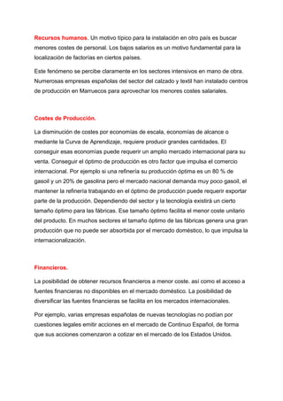 Recursos humanos. Un motivo típico para la instalación en otro país es buscar
menores costes de personal. Los bajos salarios es un motivo fundamental para la
localización de factorías en ciertos países.
Este fenómeno se percibe claramente en los sectores intensivos en mano de obra.
Numerosas empresas españolas del sector del calzado y textil han instalado centros
de producción en Marruecos para aprovechar los menores costes salariales.
Costes de Producción.
La disminución de costes por economías de escala, economías de alcance o
mediante la Curva de Aprendizaje, requiere producir grandes cantidades. El
conseguir esas economías puede requerir un amplio mercado internacional para su
venta. Conseguir el óptimo de producción es otro factor que impulsa el comercio
internacional. Por ejemplo si una refinería su producción óptima es un 80 % de
gasoil y un 20% de gasolina pero el mercado nacional demanda muy poco gasoil, el
mantener la refinería trabajando en el óptimo de producción puede requerir exportar
parte de la producción. Dependiendo del sector y la tecnología existirá un cierto
tamaño óptimo para las fábricas. Ese tamaño óptimo facilita el menor coste unitario
del producto. En muchos sectores el tamaño óptimo de las fábricas genera una gran
producción que no puede ser absorbida por el mercado doméstico, lo que impulsa la
internacionalización.
Financieros.
La posibilidad de obtener recursos financieros a menor coste. así como el acceso a
fuentes financieras no disponibles en el mercado doméstico. La posibilidad de
diversificar las fuentes financieras se facilita en los mercados internacionales.
Por ejemplo, varias empresas españolas de nuevas tecnologías no podían por
cuestiones legales emitir acciones en el mercado de Continuo Español, de forma
que sus acciones comenzaron a cotizar en el mercado de los Estados Unidos.
 