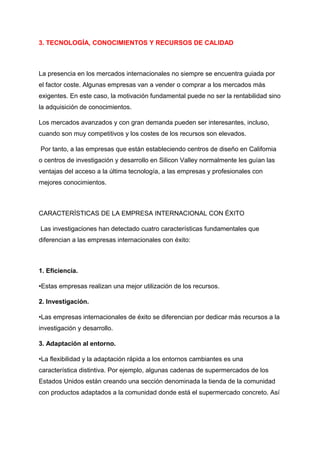3. TECNOLOGÍA, CONOCIMIENTOS Y RECURSOS DE CALIDAD
La presencia en los mercados internacionales no siempre se encuentra guiada por
el factor coste. Algunas empresas van a vender o comprar a los mercados más
exigentes. En este caso, la motivación fundamental puede no ser la rentabilidad sino
la adquisición de conocimientos.
Los mercados avanzados y con gran demanda pueden ser interesantes, incluso,
cuando son muy competitivos y los costes de los recursos son elevados.
Por tanto, a las empresas que están estableciendo centros de diseño en California
o centros de investigación y desarrollo en Silicon Valley normalmente les guían las
ventajas del acceso a la última tecnología, a las empresas y profesionales con
mejores conocimientos.
CARACTERÍSTICAS DE LA EMPRESA INTERNACIONAL CON ÉXITO
Las investigaciones han detectado cuatro características fundamentales que
diferencian a las empresas internacionales con éxito:
1. Eficiencia.
•Estas empresas realizan una mejor utilización de los recursos.
2. Investigación.
•Las empresas internacionales de éxito se diferencian por dedicar más recursos a la
investigación y desarrollo.
3. Adaptación al entorno.
•La flexibilidad y la adaptación rápida a los entornos cambiantes es una
característica distintiva. Por ejemplo, algunas cadenas de supermercados de los
Estados Unidos están creando una sección denominada la tienda de la comunidad
con productos adaptados a la comunidad donde está el supermercado concreto. Así
 