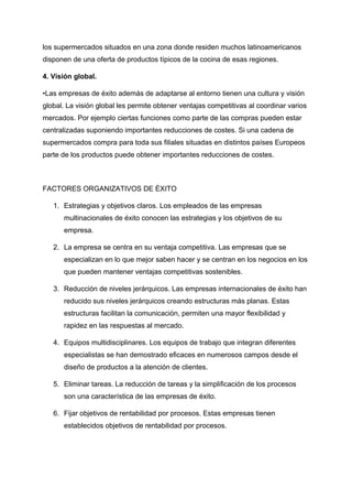 los supermercados situados en una zona donde residen muchos latinoamericanos
disponen de una oferta de productos típicos de la cocina de esas regiones.
4. Visión global.
•Las empresas de éxito además de adaptarse al entorno tienen una cultura y visión
global. La visión global les permite obtener ventajas competitivas al coordinar varios
mercados. Por ejemplo ciertas funciones como parte de las compras pueden estar
centralizadas suponiendo importantes reducciones de costes. Si una cadena de
supermercados compra para toda sus filiales situadas en distintos países Europeos
parte de los productos puede obtener importantes reducciones de costes.
FACTORES ORGANIZATIVOS DE ÉXITO
1. Estrategias y objetivos claros. Los empleados de las empresas
multinacionales de éxito conocen las estrategias y los objetivos de su
empresa.
2. La empresa se centra en su ventaja competitiva. Las empresas que se
especializan en lo que mejor saben hacer y se centran en los negocios en los
que pueden mantener ventajas competitivas sostenibles.
3. Reducción de niveles jerárquicos. Las empresas internacionales de éxito han
reducido sus niveles jerárquicos creando estructuras más planas. Estas
estructuras facilitan la comunicación, permiten una mayor flexibilidad y
rapidez en las respuestas al mercado.
4. Equipos multidisciplinares. Los equipos de trabajo que integran diferentes
especialistas se han demostrado eficaces en numerosos campos desde el
diseño de productos a la atención de clientes.
5. Eliminar tareas. La reducción de tareas y la simplificación de los procesos
son una característica de las empresas de éxito.
6. Fijar objetivos de rentabilidad por procesos. Estas empresas tienen
establecidos objetivos de rentabilidad por procesos.
 