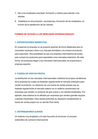 7. Dar a los empleados autoridad, formación y medios para atender a los
clientes.
8. Establecer la remuneración, recompensas, formación de los empleados, en
función de la satisfacción de los clientes.
FORMAS DE ACCESO A LOS MERCADOS INTERNACIONALES:
1. EXPORTACIONES INDIRECTAS
En ocasiones la empresa no se propone exportar de forma deliberada pero el
comprador extranjero viene a su mercado doméstico y le compra el producto
para exportarlo. Otra posibilidad es que una empresa intermediaria del propio
país compre los productos para exportarlos a los mercados exteriores. De esta
forma, los productos llegan a los mercados internacionales sin proponerse b
empresa exportar.
2. FUERZA DE VENTAS PROPIA
La distribución en los mercados internacionales mediante los propios vendedores
de la empresa los cuales se trasladan regularmente al mercado extranjero para
vender el producto. La utilización de una fuerza de ventas propias que se
traslada regularmente al mercado exterior es un sistema característico de
empresas que venden un producto de gran precio y con dientes localizados. Por
ejemplo, este sistema es el utilizado por empresas que venden grandes equipos
o plantas industriales. Para ciertos productos es necesario complementar la
fuerza de ventas propia con un servido Post venta.
3. DISTRIBUIDORES AJENOS
Un sistema muy empleado y el más frecuente al comenzar un proceso
sistemático de comercio internacional.
 