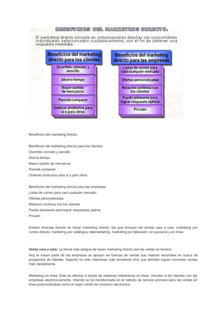 Beneficios del marketing directo:
Beneficios del marketing directo para los clientes:
Divertido comodo y sencillo
Ahorra tiempo
Mayor surtido de mercancia
Permite comparar
Ordenar productos para si o para otros
Beneficios del marketing directo para las empresas:
Listas de correo para casi cualquier mercado
Ofertas personalizadas
Relacion continua con los clientes
Puede planearse para lograr respuestas optima
Privado
Existen diversas formas de hacer marketing directo, las que incluyen las ventas cara a cara, marketing por
correo directo, marketing por catálogos, telemarketing, marketing por televisión, en quioscos y en línea.
Venta cara a cara: La forma más antigua de hacer markebng directo son las visitas en terreno.
Hoy la mayor parte de las empresas se apoyan en fuerzas de ventas que realizan recorridos en busca de
prospectos de clientes. foqando no sólo relaciones más duraderas sino que también logran concretar ventas
más rápidamente.
Marketing en linea: Este se efectúa a través de sistemas interactivos en linea. vinculan a los clientes con las
empresas electrónicamente. Internet se ha transformado en el método de servicio primario para las ventas en
línea posicionándose corno el mejor medio de comercio electrónico.
 