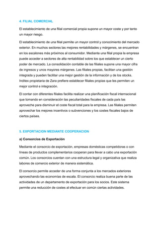 4. FILIAL COMERCIAL
El establecimiento de una filial comercial propia supone un mayor coste y por tanto
un mayor riesgo.
El establecimiento de una filial permite un mayor control y conocimiento del mercado
exterior. En muchos sectores las mejores rentabilidades y márgenes, se encuentran
en los escalones más próximos al consumidor. Mediante una filial propia la empresa
puede acceder a sectores de alta rentabilidad sobre los que establecer un cierto
poder de mercado. La consolidación contable de las filiales supone una mayor cifra
de ingresos y unos mayores márgenes. Las filiales propias, facilitan una gestión
integrada y pueden facilitar una mejor gestión de la información y de los stocks.
Inditex propietaria de Zara prefiere establecer filiales propias que les permiten un
mejor control e integración.
El contar con diferentes filiales facilita realizar una planificación fiscal internacional
que tomando en consideración las peculiaridades fiscales de cada país las
aproveche para disminuir el coste fiscal total para la empresa. Las filiales permiten
aprovechar los mejores incentivos o subvenciones y los costes fiscales bajos de
ciertos países.
5. EXPORTACION MEDIANTE COOPERACION
a) Consorcios de Exportación
Mediante el consorcio de exportación, empresas domésticas competidoras o con
líneas de productos complementarios cooperan para llevar a cabo una exportación
común. Los consorcios cuentan con una estructura legal y organizativa que realiza
labores de comercio exterior de manera sistemática.
El consorcio permite acceder de una forma conjunta a los mercados exteriores
aprovechando las economías de escala. El consorcio realiza buena parte de las
actividades de un departamento de exportación para los socios. Este sistema
permite una reducción de costes al efectuar en común ciertas actividades.
 