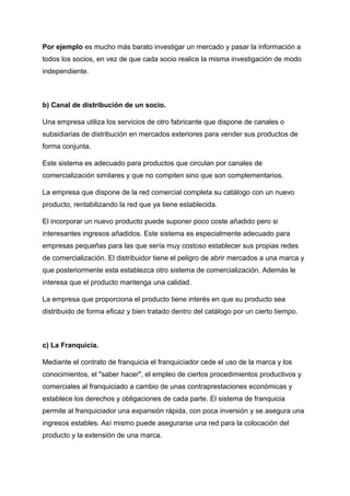 Por ejemplo es mucho más barato investigar un mercado y pasar la información a
todos los socios, en vez de que cada socio realice la misma investigación de modo
independiente.
b) Canal de distribución de un socio.
Una empresa utiliza los servicios de otro fabricante que dispone de canales o
subsidiarias de distribución en mercados exteriores para vender sus productos de
forma conjunta.
Este sistema es adecuado para productos que circulan por canales de
comercialización similares y que no compiten sino que son complementarios.
La empresa que dispone de la red comercial completa su catálogo con un nuevo
producto, rentabilizando la red que ya tiene establecida.
El incorporar un nuevo producto puede suponer poco coste añadido pero si
interesantes ingresos añadidos. Este sistema es especialmente adecuado para
empresas pequeñas para las que sería muy costoso establecer sus propias redes
de comercialización. El distribuidor tiene el peligro de abrir mercados a una marca y
que posteriormente esta establezca otro sistema de comercialización. Además le
interesa que el producto mantenga una calidad.
La empresa que proporciona el producto tiene interés en que su producto sea
distribuido de forma eficaz y bien tratado dentro del catálogo por un cierto tiempo.
c) La Franquicia.
Mediante el contrato de franquicia el franquiciador cede el uso de la marca y los
conocimientos, el "saber hacer", el empleo de ciertos procedimientos productivos y
comerciales al franquiciado a cambio de unas contraprestaciones económicas y
establece los derechos y obligaciones de cada parte. El sistema de franquicia
permite al franquiciador una expansión rápida, con poca inversión y se asegura una
ingresos estables. Así mismo puede asegurarse una red para la colocación del
producto y la extensión de una marca.
 