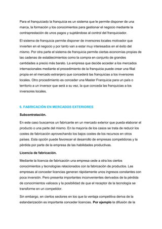 Para el franquiciado la franquicia es un sistema que le permite disponer de una
marca, la formación y los conocimientos para gestionar el negocio mediante la
contraprestación de unos pagos y sujetándose al control del franquiciador.
El sistema de franquicia permite disponer de inversores locales motivador que
invierten en el negocio y por tanto van a estar muy interesados en el éxito del
mismo. Por otra parte el sistema de franquicia permite ciertas economías propias de
las cadenas de establecimientos como la compra en conjunto de grandes
cantidades a precio más barato. La empresa que decide acceder a los mercados
internacionales mediante el procedimiento de la franquicia puede crear una filial
propia en el mercado extranjero que concederá las franquicias a los inversores
locales. Otro procedimiento es conceder una Master Franquicia para un país o
territorio a un inversor que será a su vez, la que conceda las franquicias a los
inversores locales.
6. FABRICACIÓN EN MERCADOS EXTERIORES
Subcontratación.
En este caso buscamos un fabricante en un mercado exterior que pueda elaborar el
producto o una parte del mismo. En la mayoría de los casos se trata de reducir los
costes de fabricación aprovechando los bajos costes de los recursos en otros
países. Esta opción puede favorecer el desarrollo de empresas competidoras y la
pérdida por parte de la empresa de las habilidades productivas.
Licencia de fabricación.
Mediante la licencia de fabricación una empresa cede a otra los ciertos
conocimientos y tecnologías relacionados con la fabricación de productos. Las
empresas al conceder licencias generan rápidamente unos ingresos constantes con
poca inversión. Pero presenta importantes inconvenientes derivados de la pérdida
de conocimientos valiosos y la posibilidad de que el receptor de la tecnología se
transforme en un competidor.
Sin embargo, en ciertos sectores en los que la ventaja competitiva deriva de la
estandarización es importante conceder licencias. Por ejemplo la difusión de la
 
