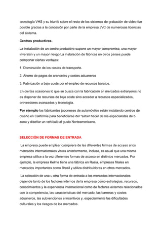 tecnología VHS y su triunfo sobre el resto de los sistemas de grabación de vídeo fue
posible gracias a la concesión por parte de la empresa JVC de numerosas licencias
del sistema.
Centros productivos.
La instalación de un centro productivo supone un mayor compromiso, una mayor
inversión y un mayor riesgo La instalación de fábricas en otros países puede
comportar ciertas ventajas:
1. Disminución de los costes de transporte.
2. Ahorro de pagos de aranceles y costes aduaneros
3. Fabricación a bajo coste por el empleo de recursos baratos.
En ciertas ocasiones lo que se busca con la fabricación en mercados extranjeros no
es disponer de recursos de bajo coste sino acceder a recursos especializados,
proveedores avanzados y tecnología.
Por ejemplo los fabricantes japoneses de automóviles están instalando centros de
diseño en California para beneficiarse del "saber hacer de los especialistas de b
zona y diseñar un vehículo al gusto Norteamericano.
SELECCIÓN DE FORMAS DE ENTRADA
La empresa puede emplear cualquiera de las diferentes formas de acceso a los
mercados internacionales vistas anteriormente, incluso, es usual que una misma
empresa utilice a la vez diferentes formas de acceso en distintos mercados. Por
ejemplo, la empresa Kelme tiene una fábrica en Rusia, empresas filiales en
mercados importantes como Brasil y utiliza distribuidores en otros mercados.
La selección de una u otra forma de entrada a los mercados internacionales
depende tanto de los factores internos de la empresa como estrategias, recursos,
conocimientos y la experiencia internacional como de factores externos relacionados
con la competencia, las características del mercado, las barreras y costes
aduaneros, las subvenciones e incentivos y, especialmente las dificultades
culturales y los riesgos de los mercados.
 