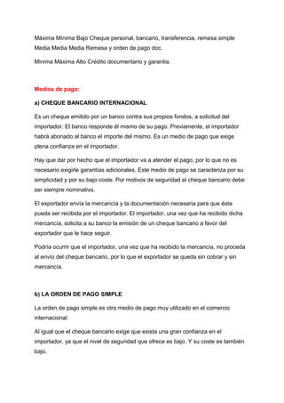 Máxima Mínima Bajo Cheque personal, bancario, transferencia, remesa simple
Media Media Media Remesa y orden de pago doc.
Minima Máxima Alto Crédito documentario y garantia.
Medios de pago:
a) CHEQUE BANCARIO INTERNACIONAL
Es un cheque emitido por un banco contra sus propios fondos, a solicitud del
importador. El banco responde él mismo de su pago. Previamente, el importador
habrá abonado al banco el importe del mismo. Es un medio de pago que exige
plena confianza en el importador.
Hay que dar por hecho que el importador va a atender el pago, por lo que no es
necesario exigirle garantías adicionales. Este medio de pago se caracteriza por su
simplicidad y por su bajo coste. Por motivos de seguridad el cheque bancario debe
ser siempre nominativo.
El exportador envía la mercancía y la documentación necesaria para que ésta
pueda ser recibida por el importador. El importador, una vez que ha recibido dicha
mercancía, solicita a su banco la emisión de un cheque bancario a favor del
exportador que le hace seguir.
Podría ocurrir que el importador, una vez que ha recibido la mercancía, no proceda
al envío del cheque bancario, por lo que el exportador se queda sin cobrar y sin
mercancía.
b) LA ORDEN DE PAGO SIMPLE
La orden de pago simple es otro medio de pago muy utilizado en el comercio
internacional:
Al igual que el cheque bancario exige que exista una gran confianza en el
importador, ya que el nivel de seguridad que ofrece es bajo. Y su coste es también
bajo.
 
