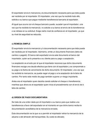 El exportador envía b mercancía y la documentación necesaria para que ésta pueda
ser recibida por el importador. El importador, una vez que ha recibido todo ello,
solicita a su banco que pague mediante transferencia bancaria al exportador.
Al igual que ocurre con el cheque bancario puede, suceder que el importador, una
vez que ha recibido la mercancía, no solicite a su banco el envío de la transferencia
o se retrase en su solicitud. Exige cierto nivel de confianza en el importador, ya que
su nivel de seguridad es reducido.
c) REMESA SIMPLE
El exportador envía la mercancía y b documentación necesaria para que ésta pueda
ser recibida por el importador. Asimismo, emite un documento financiero (letra de
cambio o pagaré). El banco del exportador envía este documento al banco del
importador, quien se lo presenta a su cliente para su pago o aceptación.
La aceptación es el acto por el que el importador reconoce que dicho documento
financiero recoge una deuda efectiva que tiene con el exportador y se compromete a
su pago a la fecha de vencimiento de dicho documento. El importador, una vez que
ha recibido la mercancía, se puede negar al pago o a la aceptación de la letra de
cambio. Por tanto este medio de pago también supone un riesgo importante.
Antes era el importador quien decidía ciando solicitar el cheque o transferencia,
mientras que ahora es el exportador quien inicia el procedimiento con el envío de b
letra de cambio.
d) ORDEN DE PAGO DOCUMENTARIA
Se trata de una orden dada por el importador a su banco para que realice una
transferencia a favor del exportador en el momento en que dicho banco reciba la
documentación acreditativa de la mercancía enviada.
Esta documentación es la que va a permitir al importador retirar la mercancía de la
aduana o del almacén del transportista. Su coste es elevado.
 