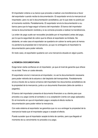 El importador ordena a su banco que proceda a realizar una transferencia a favor
del exportador cuando reciba la documentación. El exportador envía la mercancía al
importador, pero no así b documentación acreditativa, por lo que éste no podrá por
el momento recibirla. Paralelamente. El exportador envía la documentación a su
banco para que la haga seguir al banco del importador. El banco del importador
revisa la documentación recibida y si es correcta procede a realizar la transferencia.
La orden de pago suele ser revocable (anulable por el importador) antes del pago,
por lo que la seguridad de cobro que le ofrece al exportador es limitada. No
obstante, en este caso el exportador se quedaría sin cobrar la venta pero al menos
no perdería la propiedad de b mercancía, ya que no entregaría al importador la
documentación para poder retirarla.
En todo caso, el exportador quedaría con una mercancía situada en algún puerto.
e) REMESA DOCUMENTARIA
Exige tener cierta confianza en el importador, ya que el nivel de garantía que ofrece
no es total. Tiene un coste elevado.
El exportador envía b mercancía al importador, no así la documentación necesaria
para poder retirarla de la aduana o del depósito del transportista. Paralelamente
envía a través de su banco al banco del importador los documentos acreditativos de
la propiedad de la mercancía, junto a un documento financiero (letra de cambio o
pagarés).
El banco del importador presenta el documento financiero a su cliente para que
proceda a su pago (venta al contado) o a su aceptación (venta con pago aplazado).
En el momento en que el importador paga o acepta el efecto recibe la
documentación para poder retirar la mercancía.
Con este sistema el exportador se garantiza que no va a entregar la propiedad de la
mercancía hasta que el importador pague o acepte el efecto.
Puede suceder que el importador acepte la letra de cambio, pero que llegado el
momento de su vencimiento no proceda a su pago.
 