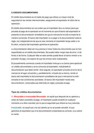 f) CREDITO DOCUMENTARIO
El crédito documentario es el medio de pago que ofrece un mayor nivel de
seguridad en las ventas internacionales, asegurando al exportador el cobro de su
operación.
El crédito documentario es una orden que el importador da a su banco para que
proceda al pago de la operación en el momento en que el banco del exportador le
presente la documentación acreditativa de que la mercancía ha sido enviada de la
manera convenida. El banco del importador va a pagar si la documentación está en
regla, con independencia de que en ese momento el importador tenga saldo o no.
Es decir, el banco del importador garantiza la operación.
La documentación debe ser muy precisa e incluir todos los documentos que se han
especificado en el crédito documentado. No puede haber ningún tipo de error, ni de
fondo ni de forma. Cualquier fallo en este sentido puede llevar al banco emisor a no
proceder al pago, a la espera de que los errores sean subsanados.
El procedimiento comienza cuando el importador instruye a su banco para aperturar
un crédito documentario y se lo comunica al exportador, indicándole la
documentación que debe remitir. Acto seguido, el exportador procede al envío de la
mercancía al lugar convenido y, paralelamente, a través de su banco, remite al
banco del importador la documentación acreditativa de que b mercancía ha sido
enviada en las condiciones acordadas. El banco del importador recibe esta
documentacion, comprueba que está todo en regla y procede al pago.
Tipos de créditos documentarios:
1.- Revocable o irrevocable Revocable: es aquél que después de su apertura y
antes de haber procedido al pago, el importador puede anularlo en cualquier
momento a su libre voluntad, por lo que la seguridad que ofrece es muy reducida.
Irrevocable: es aquél que una vez abierto ya no se puede cancelar, lo que
garantiza al exportador que si la documentación presentada es correcta, va a cobrar
su venta.
 