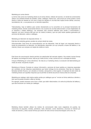 Marketing por correo directo:
La forma más común de marketing directo es el correo directo, método de buzoneo, en donde los comerciantes
utilizan una cantidad limitada de postales. cartas. catálogos, trípticos etc.; para enviar por correo postal o correo
directo a todos los clientes en una zona o todos los clientes en una lista esto implica enviar ofertas, anuncios,
recordatorios, etc., a una persona en un domicilio específico.
Telemarketing: Usar el teléfono para vender directamente se ha convertido en la principal herramienta del
marketing directo. Donde comerciantes llaman a los usuarios de una lista seleccionada o al azar eligiéndolos de
un directorio o listado telefónico. Las empresas usan números salientes para vender a consumidores y
negocios, asi como números 800 que son sin costos al diente y que son para recibir pedidos generados por
anuncios de televisión, radios o catálogos.
Marketing por televisión de respuesta directa: tv
Este tipo de marketing genera canales de compra desde las casas.
Infocomerciales: Esta forma de comercialización son las televentas. trata de lograr una respuesta directa a
través de presentación en televisión. los televidentes responden con sus compras a través del teléfono o via
intemet y hacen sus compras con tarjeta de crédito en mano.
Esta forma de comunicación directa permite una selectividad del mercado objetivo. Hoy existen nuevas formas
de realizar una entrega de correo. esta es por medio de fax, e-mail, correos de voz o mensajes de textos.
Incluye el Marketing por correo electrónico: Se trata de un marketing directo, la evolución del telemarketing por
medio de email, incluyendo el spam.
Marketing en Kioscos: Consiste en colocar información y opciones de hacer pedidos en máquinas especiales
(en contraste con las máquinas expendedoras que hacen entrega de los productos). Este tipo de máquina,
llamadas también Kioscos, son ubicados en tiendas, aeropuertos y otros lugares. Un ejemplo de este medio de
marketing directo son aquellas maquinas que le permiten al diente escucha la música antes de comprarla.
Marketing por catalogo: éste implica realiza ventas por catálogos que se * envían en forma selectiva a dientes o
bien que se puedan acceder a ellas en tiendas.
Por ejemplo; existen empresa como Avon o Ebel, que están relacionadas a la venta de productos de belleza y
que sólo funcionan con ventas por catálogos.
Marketing directo también utilizan los medios de comunicación tales como colgadores de puertas, las
inserciones de paquetes, revistas, periódicos, radio, televisión, correo electrónico, anuncios en Internet por
medio de banners, y otras nuevas formas que vienen de mano de las nuevas tecnologías como sms, etc.
 