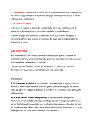 2.- Confirmado: Es este caso un tercer banco (normalmente un banco internacional
de primera fila) garantiza el cumplimiento del pago en el supuesto de que el banco
del importador no lo hiciera.
3.- A la vista o a plazo
A la vista: el pago de la operación es al contado, por lo que en el momento de
presentar la documentación el banco del importador procede al pago.
A plazo: el pago de b operación es aplazado, por lo que una vez entregada la
documentación hay que esperar al transcurso del plazo acordado para recibir el
importe de la venta.
LOS INCOTERMS
Los incoterms son una serie de términos estandarizados que se utilizan en los
contratos de compra-venta internacional y que sirven para determinar los pagos que
corresponden a cada parte en el contrato.
Se trata de unos términos creados en el marco de la Cámara de Comercio
Internacional y cuya validez es internacionalmente reconocida.
INCOTERMS
EXW (Ex-works; En Fábrica): el exportador deberá entregar la mercancía en su
fábrica. A partir de ese momento todos los gastos (transporte, seguro, aduaneros,
etc.), así como los riesgos de deterioro o pérdida de la mercancía, serán por cuenta
del importador.
FCA (Free-carrier; Franco transportista): el exportador debe entregar la
mercancía al transportista contratado en el lugar convenido (un puerto determinado,
en los depósitos del transportista, etc.) con los trámites aduaneros de salida del país
ya cumplimentados. Hasta dicho momento todos los gastos y riesgos son por cuenta
del exportador y a partir de dicha entrega, del importador.
 