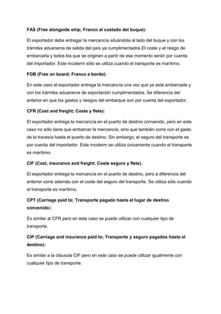 FAS (Free alongside ship; Franco al costado del buque):
El exportador debe entregar la mercancía situándola al lado del buque y con los
trámites aduaneros de salida del país ya cumplimentados El coste y el riesgo de
embarcarla y todos los que se originen a partir de ese momento serán por cuenta
del importador. Este incoterm sólo se utiliza cuando el transporte es marítimo.
FOB (Free on board; Franco a bordo):
En este caso el exportador entrega la mercancía una vez que ya está embarcada y
con los trámites aduaneros de exportación cumplimentados. Se diferencia del
anterior en que los gastos y riesgos del embarque son por cuenta del exportador.
CFR (Cost and freight; Coste y flete):
El exportador entrega la mercancía en el puerto de destino convenido, pero en este
caso no sólo tiene que embarcar la mercancía, sino que también corre con el gasto
de la travesía hasta el puerto de destino. Sin embargo, el seguro del transporte es
por cuenta del importador. Este incoterm se utiliza únicamente cuando el transporte
es marítimo.
CIF (Cost, insurance and freight; Coste seguro y flete).
El exportador entrega la mercancía en el puerto de destino, pero a diferencia del
anterior corre además con el coste del seguro del transporte. Se utiliza sólo cuando
el transporte es marítimo.
CPT (Carriage paid to; Transporte pagado hasta el lugar de destino
convenido):
Es similar al CFR pero en este caso se puede utilizar con cualquier tipo de
transporte.
CIP (Carriage and insurance paid to; Transporte y seguro pagados hasta el
destino):
Es similar a la cláusula CIF pero en este caso se puede utilizar igualmente con
cualquier tipo de transporte.
 