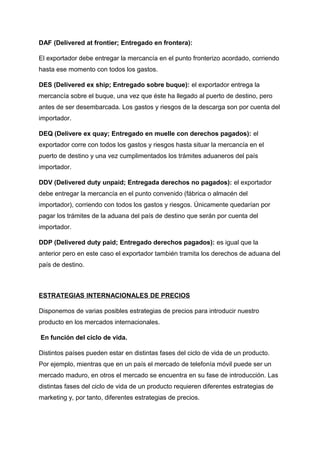 DAF (Delivered at frontier; Entregado en frontera):
El exportador debe entregar la mercancía en el punto fronterizo acordado, corriendo
hasta ese momento con todos los gastos.
DES (Delivered ex ship; Entregado sobre buque): el exportador entrega la
mercancía sobre el buque, una vez que éste ha llegado al puerto de destino, pero
antes de ser desembarcada. Los gastos y riesgos de la descarga son por cuenta del
importador.
DEQ (Delivere ex quay; Entregado en muelle con derechos pagados): el
exportador corre con todos los gastos y riesgos hasta situar la mercancía en el
puerto de destino y una vez cumplimentados los trámites aduaneros del país
importador.
DDV (Delivered duty unpaid; Entregada derechos no pagados): el exportador
debe entregar la mercancía en el punto convenido (fábrica o almacén del
importador), corriendo con todos los gastos y riesgos. Únicamente quedarían por
pagar los trámites de la aduana del país de destino que serán por cuenta del
importador.
DDP (Delivered duty paid; Entregado derechos pagados): es igual que la
anterior pero en este caso el exportador también tramita los derechos de aduana del
país de destino.
ESTRATEGIAS INTERNACIONALES DE PRECIOS
Disponemos de varias posibles estrategias de precios para introducir nuestro
producto en los mercados internacionales.
En función del ciclo de vida.
Distintos países pueden estar en distintas fases del ciclo de vida de un producto.
Por ejemplo, mientras que en un país el mercado de telefonía móvil puede ser un
mercado maduro, en otros el mercado se encuentra en su fase de introducción. Las
distintas fases del ciclo de vida de un producto requieren diferentes estrategias de
marketing y, por tanto, diferentes estrategias de precios.
 