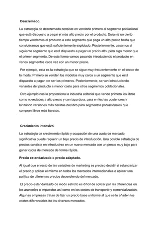 Descremado.
La estrategia de descremado consiste en venderle primero al segmento poblacional
que está dispuesto a pagar el más alto precio por el producto. Durante un cierto
tiempo vendemos el producto a este segmento que paga un alto precio hasta que
consideramos que está suficientemente explotado. Posteriormente, pasamos al
siguiente segmento que está dispuesto a pagar un precio alto, pero algo menor que
el primer segmento. De esta forma vamos pasando introduciendo el producto en
varios segmentos cada vez con un menor precio.
Por ejemplo, esta es la estrategia que se sigue muy frecuentemente en el sector de
la moda. Primero se venden los modelos muy caros a un segmento que está
dispuesto a pagar por ser los primeros. Posteriormente, se van introduciendo
variantes del producto a menor coste para otros segmentos poblacionales.
Otro ejemplo nos lo proporciona la industria editorial que vende primero los libros
como novedades a alto precio y con tapa dura, para en fechas posteriores ir
lanzando versiones más baratas del libro para segmentos poblacionales que
compran libros más baratos.
Crecimiento intensivo.
La estrategia de crecimiento rápido y ocupación de una cuota de mercado
significativa puede requerir un bajo precio de introducción. Una posible estrategia de
precios consiste en introducirse en un nuevo mercado con un precio muy bajo para
ganar cuota de mercado de forma rápida.
Precio estandarizado o precio adaptado.
Al igual que el resto de las variables de marketing es preciso decidir si estandarizar
el precio y aplicar el mismo en todos los mercados internacionales o aplicar una
política de diferentes precios dependiendo del mercado.
El precio estandarizado de modo estricto es difícil de aplicar por las diferencias en
los aranceles e impuestos así como en los costes de transporte y comercialización.
Algunas empresas tratan de fijar un precio base uniforme al que se le añaden los
costes diferenciales de los diversos mercados.
 