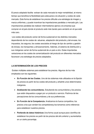 El precio adaptado facilita extraer de cada mercado la mejor rentabilidad, al mismo
tiempo que beneficia la flexibilidad para adecuarse a la situación y costes de cada
mercado. Esta forma de establecer los precios dificulta una estrategia de imagen y
marca uniformes, y puede incentivar las importaciones paralelas o mercado gris. Las
importaciones paralelas las realizan intermediarios ajenos a la empresa que
compran en el país donde el producto está más barato para venderlo en el que está
más caro.
Los costes del producto varían de forma sustancial en los distintos mercados
dependiendo de los costes de: aduanas, adaptación del producto y del envase, los
impuestos, los seguros, los costes asociados al riesgo de tipo de cambio y gestión
de divisas, los transportes y almacenamiento. Además, el sistema de distribución y
sus márgenes varían de forma sustancial de un país a otro. Estas importantes
variaciones en los costes de comercialización del producto en diferentes mercados
favorecen una estrategia de precios adaptados.
LA DETERMINACIÓN DE LOS PRECIOS
Existen múltiples sistemas para establecer los precios. Algunos de los más
empleados son los siguientes:
• En Función de los Costes. Uno de los sistemas más utilizados en la fijación
de precios es partir de los costes del producto y añadirle unos determinados
márgenes.
• Analizando los consumidores. Estudiando los consumidores y los precios
que están dispuestos a pagar por un producto o servicio. Partimos de las
percepciones de los consumidores y de sus preferencias.
• En Función de la Competencia. Analizamos la fuerza competitiva, los
precios a los que venden los competidoresy los tomamos como referencia
para establecer nuestros precios.
• Partiendo de datos históricos Una forma usual aunque poco científica de
establecer los precios es partir de los precios del año anterior y aumentarlos
en un cierto porcentaje.
 