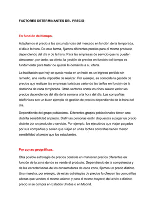 FACTORES DETERMINANTES DEL PRECIO
En función del tiempo.
Adaptamos el precio a las circunstancias del mercado en función de la temporada,
el día o la hora. De esta forma, fijamos diferentes precios para el mismo producto
dependiendo del día y de la hora. Para las empresas de servicio que no pueden
almacenar, por tanto, su oferta, la gestión de precios en función del tiempo es
fundamental para tratar de ajustar la demanda a su oferta.
La habitación que hoy se queda vacía en un hotel es un ingreso perdido sin
remedio, una venta imposible de realizar. Por ejemplo, es conocida la gestión de
precios que realizan las empresas turísticas variando las tarifas en función de la
demanda de cada temporada. Otros sectores como los cines suelen variar los
precios dependiendo del día de la semana o la hora del día. Las compañías
telefónicas son un buen ejemplo de gestión de precios dependiendo de la hora del
día.
Dependiendo del grupo poblacional. Diferentes grupos poblacionales tienen una
distinta sensibilidad al precio. Distintas personas están dispuestas a pagar un precio
distinto por un producto o servicio. Por ejemplo, los ejecutivos que viajan pagados
por sus compañías y tienen que viajar en unas fechas concretas tienen menor
sensibilidad al precio que los estudiantes.
Por zonas geográficas.
Otra posible estrategia de precios consiste en mantener precios diferentes en
función de la zona donde se vende el producto. Dependiendo de la competencia y
de las características de los consumidores de cada zona, fijamos un precio distinto.
Una muestra, por ejemplo, de estas estrategias de precios la ofrecen las compañías
aéreas que venden el mismo asiento y para el mismo trayecto del avión a distinto
precio si se compra en Estados Unidos o en Madrid.
 