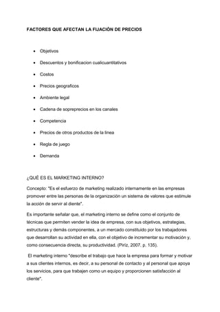 FACTORES QUE AFECTAN LA FIJACIÓN DE PRECIOS
• Objetivos
• Descuentos y bonificacion cualicuantitativos
• Costos
• Precios geograficos
• Ambiente legal
• Cadena de sopreprecios en los canales
• Competencia
• Precios de otros productos de la linea
• Regla de juego
• Demanda
¿QUÉ ES EL MARKETING INTERNO?
Concepto: "Es el esfuerzo de marketing realizado internamente en las empresas
promover entre las personas de la organización un sistema de valores que estimule
la acción de servir al diente".
Es importante señalar que, el marketing interno se define como el conjunto de
técnicas que permiten vender la idea de empresa, con sus objetivos, estrategias,
estructuras y demás componentes, a un mercado constituido por los trabajadores
que desarrollan su actividad en ella, con el objetivo de incrementar su motivación y,
como consecuencia directa, su productividad. (Piríz, 2007. p. 135).
El marketing interno "describe el trabajo que hace la empresa para formar y motivar
a sus clientes internos, es decir, a su personal de contacto y al personal que apoya
los servicios, para que trabajen como un equipo y proporcionen satisfacción al
cliente".
 
