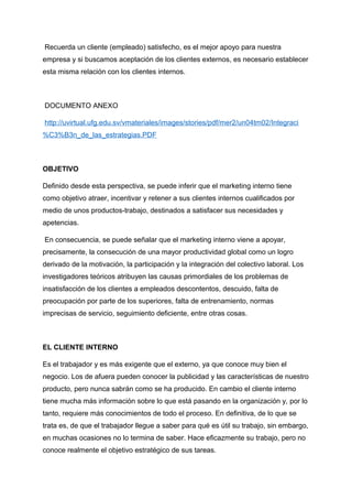 Recuerda un cliente (empleado) satisfecho, es el mejor apoyo para nuestra
empresa y si buscamos aceptación de los clientes externos, es necesario establecer
esta misma relación con los clientes internos.
DOCUMENTO ANEXO
http://uvirtual.ufg.edu.sv/vmateriales/images/stories/pdf/mer2/un04tm02/Integraci
%C3%B3n_de_las_estrategias.PDF
OBJETIVO
Definido desde esta perspectiva, se puede inferir que el marketing interno tiene
como objetivo atraer, incentivar y retener a sus clientes internos cualificados por
medio de unos productos-trabajo, destinados a satisfacer sus necesidades y
apetencias.
En consecuencia, se puede señalar que el marketing interno viene a apoyar,
precisamente, la consecución de una mayor productividad global como un logro
derivado de la motivación, la participación y la integración del colectivo laboral. Los
investigadores teóricos atribuyen las causas primordiales de los problemas de
insatisfacción de los clientes a empleados descontentos, descuido, falta de
preocupación por parte de los superiores, falta de entrenamiento, normas
imprecisas de servicio, seguimiento deficiente, entre otras cosas.
EL CLIENTE INTERNO
Es el trabajador y es más exigente que el externo, ya que conoce muy bien el
negocio. Los de afuera pueden conocer la publicidad y las características de nuestro
producto, pero nunca sabrán como se ha producido. En cambio el cliente interno
tiene mucha más información sobre lo que está pasando en la organización y, por lo
tanto, requiere más conocimientos de todo el proceso. En definitiva, de lo que se
trata es, de que el trabajador llegue a saber para qué es útil su trabajo, sin embargo,
en muchas ocasiones no lo termina de saber. Hace eficazmente su trabajo, pero no
conoce realmente el objetivo estratégico de sus tareas.
 