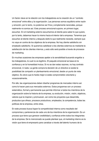 Un factor clave en la relación con los trabajadores es la creación de un “contrato
emocional” entre ellos y la organización. Las personas somos equilibrio entre razón
y emoción; por lo tanto, no podemos ser fríos y simplemente racionales, porque
realmente no somos así. Este proceso emocional supone, en primero lugar,
escuchar. En el marketing externo escuchamos al cliente para saber lo que quiere,
por lo tanto, debemos hacer lo mismo hacia el interior del a empresa. Tenemos que
escuchar al cliente interno y después darle lo que realmente necesita, siempre que
no vaya en contra de los objetivos de la empresa. No hay cliente satisfecho sin
empleado satisfecho. Si queremos satisfacer a los clientes externos es mediante la
satisfacción de los clientes internos, y esto sólo será posible a través de procesos
de marketing.
En muchas ocasiones las empresas apelan a la sensibilidad buscando engañar a
los trabajadores, lo cual no es legítimo. El paquete emocional se basa en la
confianza y en la honestidad mutua. Si no se dan estas razones, no hay contrato
emocional, ni nada. La gente compra la decisión de un directivo si existe la
posibilidad de compartir un planteamiento emocional, desde un punto de vista
objetivo. Es obvio que lo harás mejor si estás comprometido voluntaria y
vocacionalmente.
Por ello, las organizaciones deben diseñar programas de mercadeo interno así
como lo hacen para sus mercados externos. Estos programas son un proceso
sistemático, formal y permanente que permite informar a todos los miembros de la
organización sobre la historia de la empresa, su evolución, misión, visión, objetivos,
valores que la inspiran y promueven, así como los proyectos que desarrolla,
productos que ofrece, procesos productivos, empleados, la competencia, todas las
políticas de la empresa, entre otras.
En este proceso busca lograr la competitividad interna como resultado del
compromiso y pertenencia de cada uno de los miembros de la organización. Es un
proceso que tiene que generar credibilidad y confianza entre todos los integrantes
de la empresa. De lo mencionado se puede plantear que, el marketing interno es la
visión que tiene el empresario para canalizar a través del talento humano de la
 