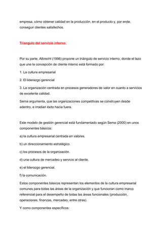 empresa, cómo obtener calidad en la producción, en el producto y, por ende,
conseguir clientes satisfechos.
Triangulo del servicio interno:
Por su parte, Albrecht (1998) propone un triángulo de servicio interno, donde el lazo
que une la concepción de cliente interno está formado por:
1. La cultura empresarial
2. El liderazgo gerencial
3. La organización centrada en procesos generadores de valor en cuanto a servicios
de excelente calidad.
Serna argumenta, que las organizaciones competitivas se construyen desde
adentro, e irradian éxito hacia fuera.
Este modelo de gestión gerencial está fundamentado según Sema (2000) en unos
componentes básicos:
a) la cultura empresarial centrada en valores.
b) un direccionamiento estratégico.
c) los procesos de la organización.
d) una cultura de mercadeo y servicio al cliente.
e) el liderazgo gerencial.
f) la comunicación.
Estos componentes básicos representan los elementos de la cultura empresarial
comunes para todas las áreas de la organización y que funcionan como marco
referencial para el desempeño de todas las áreas funcionales (producción,
operaciones, finanzas, mercadeo, entre otras).
Y como componentes específicos:
 