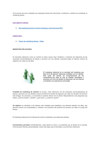 Si el anuncio da como resultado una respuesta directa del consumidor, el esfuerzo y sistema se consideran el
marketing directo.
DOCUMENTO ANEXO
• Del marketing directo al email marketing y otras técnicas BTL.
SABER MÁS...
• Casos de marketing directo - Video
MARKETING RELACIONAL
El mercadeo relacional, como su nombre lo indica, busca crear, fortalecer y mantener las relaciones de las
empresas comercializadoras de bienes y servicios con sus clientes, buscando lograr el máximo número de
negocios con cada uno de ellos.
El marketing relacional es la actividad del marketing que
tiene el fin de generar relaciones rentables con los clientes.
Esto parte del estudio de comportamiento de los
compradores con base al cual se diseñan estrategias y
acciones con el fin de facilitar la interacción con los mismos
y brindarles una experiencia memorable.
Finalidad de marketing de relación: es buscar, crear relaciones con las empresas comercializadoras de
bienes y servicios con sus clientes, buscar al máximo el número de negocios con cada uno de ellos. Es la forma
más antigua de comerciar, y se remonta al contacto directo con el cliente. Respondiendo a las preguntas que
desea, ¿cómo lo desea?, ¿dónde?, ¿para qué? y ¿cuándo lo quiere?
Su objetivo: es identificar a los clientes más rentables para establecer una estrecha relación con ellos, que
permita conocer sus necesidades y mantener una evolución del producto de acuerdo con ellas a lo largo del
tiempo.
El marketing relacional es la intersección entre el marketing y las relaciones públicas.
Característica principal: individualización, cada cliente es único y se pretende que el cliente así lo perciba.
Comunicación directa y personalizada, costos más bajos que el mercadeo y la promoción tradicional.
 