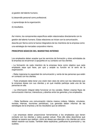a) gestión del talento humano.
b) desarrollo personal como profesional.
c) aprendizaje de la organización.
d) resultados.
Así mismo, los componentes específicos están relacionados directamente con la
gestión del talento humano. Estas relaciones se inician con la comunicación,
descrita por Serna como la fuerza integradora de los miembros de la empresa como
una estrategia de mercadeo corporativo interno.
PRINCIPIOS BÁSICOS DEL MARKETING INTERNO
Los empleados deben aceptar que los servicios de formación y otras actividades de
la empresa se encaminan a apoyarles en su contacto con los clientes.
- La formación de cada miembro de la empresa tiene como objetivo que cada
empleado sepa qué hace, por qué y acepte su función en el seno de la
organización.
- Debe mejorarse la capacidad de comunicación y venta de las personas que están
en contacto con los clientes.
- Todo empleado debe tener una visión bien clara de cómo son las relaciones que
la empresa desea con sus clientes y en qué medida participa cada una de las
personas en ella.
- La información integral debe funcionar en los canales. Deben crearse flujos de
comunicación internos, interactivos y abiertos entre los gerentes y los empleados.
- Debe facilitarse una comunicación interna masiva (videos, folletos, circulares,
revistas internas, reuniones periódicas). Los gerentes deben informar de las
estrategias de la empresa y de los resultados que se obtienen.
- Las empresas deben proporcionar herramientas a los empleados que tienen
contacto con los clientes y estos puedan actuar. Para ello debe describirse qué
trabajo se espera que realicen, cómo se desea que atiendan a los clientes así como
deben resolver sus dudas. También debe explicarse, justificarse la promoción y los
sueldos.
 
