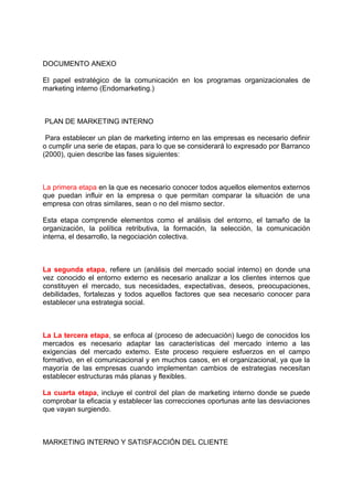DOCUMENTO ANEXO
El papel estratégico de la comunicación en los programas organizacionales de
marketing interno (Endomarketing.)
PLAN DE MARKETING INTERNO
Para establecer un plan de marketing interno en las empresas es necesario definir
o cumplir una serie de etapas, para lo que se considerará lo expresado por Barranco
(2000), quien describe las fases siguientes:
La primera etapa en la que es necesario conocer todos aquellos elementos externos
que puedan influir en la empresa o que permitan comparar la situación de una
empresa con otras similares, sean o no del mismo sector.
Esta etapa comprende elementos como el análisis del entorno, el tamaño de la
organización, la política retributiva, la formación, la selección, la comunicación
interna, el desarrollo, la negociación colectiva.
La segunda etapa, refiere un (análisis del mercado social interno) en donde una
vez conocido el entorno externo es necesario analizar a los clientes internos que
constituyen el mercado, sus necesidades, expectativas, deseos, preocupaciones,
debilidades, fortalezas y todos aquellos factores que sea necesario conocer para
establecer una estrategia social.
La La tercera etapa, se enfoca al (proceso de adecuación) luego de conocidos los
mercados es necesario adaptar las características del mercado intemo a las
exigencias del mercado extemo. Este proceso requiere esfuerzos en el campo
formativo, en el comunicacional y en muchos casos, en el organizacional, ya que la
mayoría de las empresas cuando implementan cambios de estrategias necesitan
establecer estructuras más planas y flexibles.
La cuarta etapa, incluye el control del plan de marketing interno donde se puede
comprobar la eficacia y establecer las correcciones oportunas ante las desviaciones
que vayan surgiendo.
MARKETING INTERNO Y SATISFACCIÓN DEL CLIENTE
 