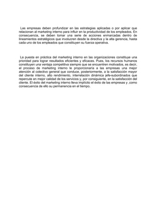 Las empresas deben profundizar en las estrategias aplicadas o por aplicar que
relacionan al marketing interno para influir en la productividad de los empleados. En
consecuencia, se deben tomar una serie de acciones enmarcadas dentro de
lineamientos estratégicos que involucren desde la directiva y la alta gerencia, hasta
cada uno de los empleados que constituyen su fuerza operativa.
La puesta en práctica del marketing interno en las organizaciones constituye una
prioridad para lograr resultados eficientes y eficaces. Pues, los recursos humanos
constituyen una ventaja competitiva siempre que se encuentren motivados, es decir,
el proceso de marketing interno le proporcionaría a las empresas una mejor
atención al colectivo general que conduce, posteriormente, a la satisfacción mayor
del cliente interno, alto rendimiento, interrelación dinámica jefe-subordinados que
repercute en mejor calidad de los servicios y, por consiguiente, en la satisfacción del
cliente. El éxito del marketing interno lleva implícito el éxito de las empresas y ,como
consecuencia de ello su permanencia en el tiempo.
 
