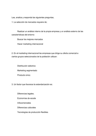 Lea, analice y responda las siguientes preguntas.
1. La selección de mercados requiere de:
Realizar un análisis interno de la propia empresa y un análisis externo de las
características del entorno
Buscar los mejores mercados
Hacer marketing internacional
2. En el marketing internacional las empresas que dirige su oferta comercial a
ciertos grupos seleccionados de la población utilizan:
Distribución selectiva
Marketing segmentado
Producto único
3. Un factor que favorece la estandarización es:
Diferencias legales.
Economías de escala
Infocomerciales
Diferencias culturales
Tecnologías de producción flexibles
 