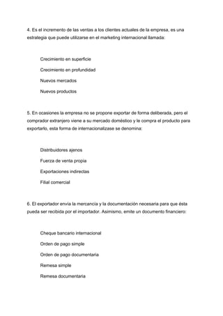 4. Es el incremento de las ventas a los clientes actuales de la empresa, es una
estrategia que puede utilizarse en el marketing internacional llamada:
Crecimiento en superficie
Crecimiento en profundidad
Nuevos mercados
Nuevos productos
5. En ocasiones la empresa no se propone exportar de forma deliberada, pero el
comprador extranjero viene a su mercado doméstico y le compra el producto para
exportarlo, esta forma de internacionalizase se denomina:
Distribuidores ajenos
Fuerza de venta propia
Exportaciones indirectas
Filial comercial
6. El exportador envía la mercancía y la documentación necesaria para que ésta
pueda ser recibida por el importador. Asimismo, emite un documento financiero:
Cheque bancario internacional
Orden de pago simple
Orden de pago documentaria
Remesa simple
Remesa documentaria
 